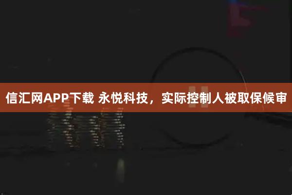 信汇网APP下载 永悦科技，实际控制人被取保候审