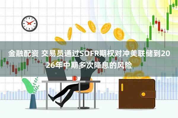 金融配资 交易员通过SOFR期权对冲美联储到2026年中期多次降息的风险
