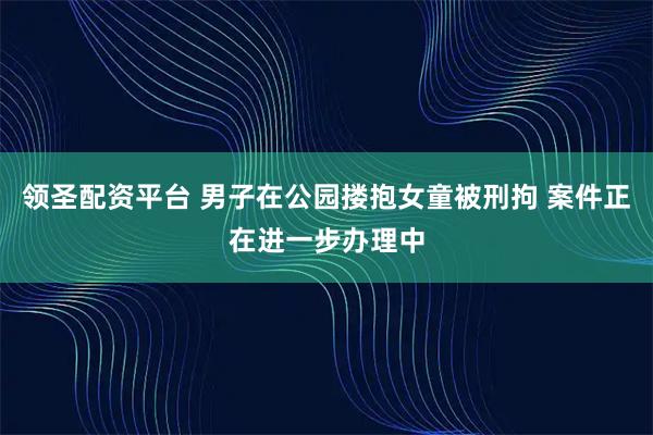 领圣配资平台 男子在公园搂抱女童被刑拘 案件正在进一步办理中