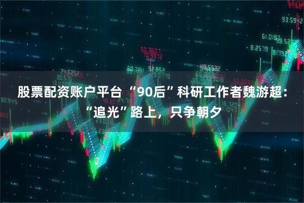 股票配资账户平台 “90后”科研工作者魏游超：“追光”路上，只争朝夕