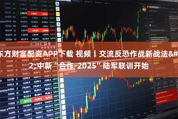 东方财富配资APP下载 视频丨交流反恐作战新战法 中新“合作-2025”陆军联训开始
