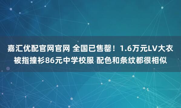 嘉汇优配官网官网 全国已售罄！1.6万元LV大衣被指撞衫86元中学校服 配色和条纹都很相似