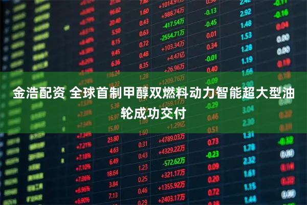 金浩配资 全球首制甲醇双燃料动力智能超大型油轮成功交付