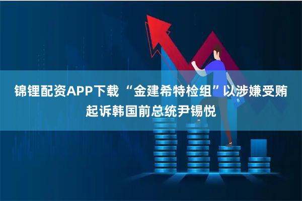 锦锂配资APP下载 “金建希特检组”以涉嫌受贿起诉韩国前总统尹锡悦