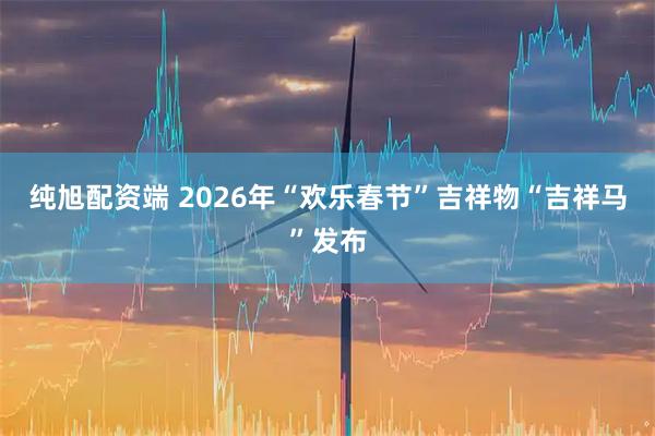 纯旭配资端 2026年“欢乐春节”吉祥物“吉祥马”发布
