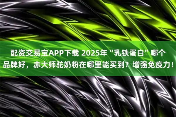 配资交易宝APP下载 2025年“乳铁蛋白”哪个品牌好,赤大师驼奶粉在哪里能买到?增强免疫力!