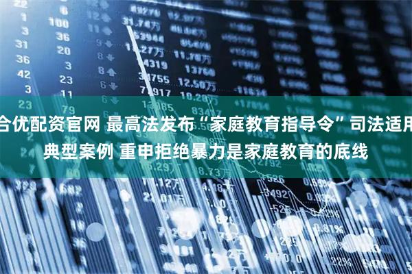 合优配资官网 最高法发布“家庭教育指导令”司法适用典型案例 重申拒绝暴力是家庭教育的底线