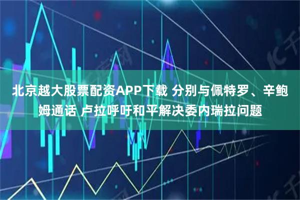 北京越大股票配资APP下载 分别与佩特罗、辛鲍姆通话 卢拉呼吁和平解决委内瑞拉问题