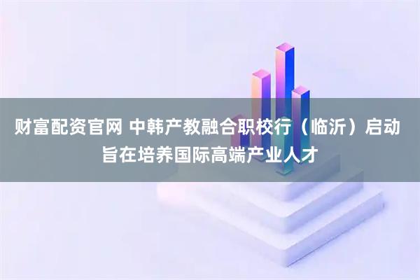 财富配资官网 中韩产教融合职校行（临沂）启动 旨在培养国际高端产业人才