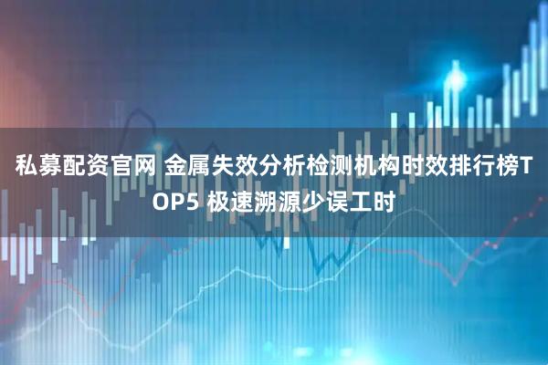 私募配资官网 金属失效分析检测机构时效排行榜TOP5 极速溯源少误工时
