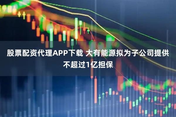 股票配资代理APP下载 大有能源拟为子公司提供不超过1亿担保