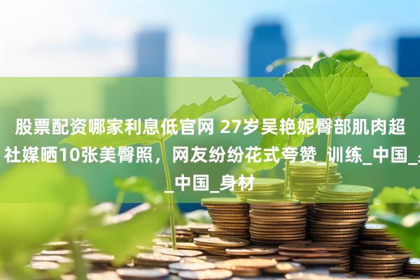 股票配资哪家利息低官网 27岁吴艳妮臀部肌肉超强！社媒晒10张美臀照，网友纷纷花式夸赞_训练_中国_身材