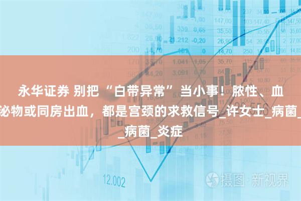 永华证券 别把 “白带异常” 当小事！脓性、血性分泌物或同房出血，都是宫颈的求救信号_许女士_病菌_炎症