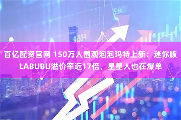 百亿配资官网 150万人围观泡泡玛特上新：迷你版LABUBU溢价率近17倍，星星人也在爆单