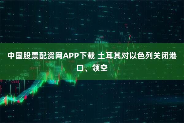 中国股票配资网APP下载 土耳其对以色列关闭港口、领空