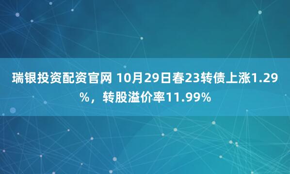 瑞银投资配资官网 10月29日春23转债上涨1.29%,转股溢价率11.99%