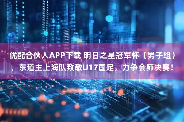 优配合伙人APP下载 明日之星冠军杯（男子组），东道主上海队致敬U17国足，力争会师决赛！
