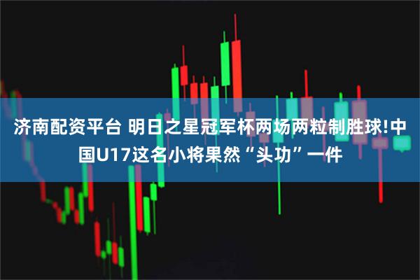 济南配资平台 明日之星冠军杯两场两粒制胜球!中国U17这名小将果然“头功”一件
