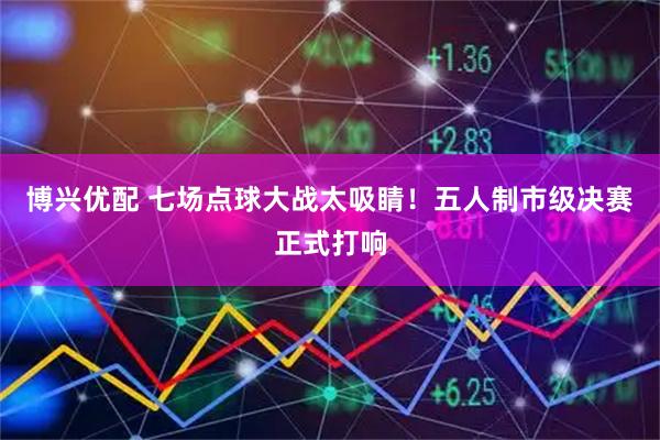 博兴优配 七场点球大战太吸睛！五人制市级决赛正式打响